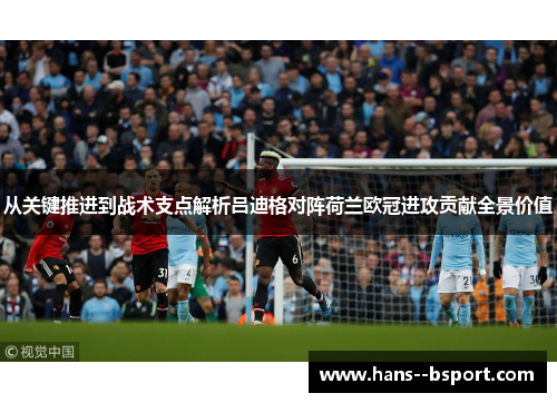 从关键推进到战术支点解析吕迪格对阵荷兰欧冠进攻贡献全景价值